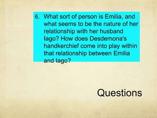 Questions
6. What sort of person is Emilia, and
what seems to be the nature of her
relationship with her husband
Iago? How does Desdemona's
handkerchief come into play within
that relationship between Emilia
and Iago?
 
