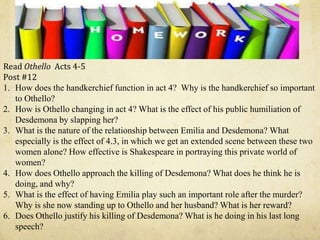 Read Othello Acts 4-5
Post #12
1. How does the handkerchief function in act 4? Why is the handkerchief so important
to Othello?
2. How is Othello changing in act 4? What is the effect of his public humiliation of
Desdemona by slapping her?
3. What is the nature of the relationship between Emilia and Desdemona? What
especially is the effect of 4.3, in which we get an extended scene between these two
women alone? How effective is Shakespeare in portraying this private world of
women?
4. How does Othello approach the killing of Desdemona? What does he think he is
doing, and why?
5. What is the effect of having Emilia play such an important role after the murder?
Why is she now standing up to Othello and her husband? What is her reward?
6. Does Othello justify his killing of Desdemona? What is he doing in his last long
speech?
 