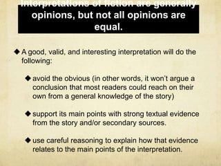 Interpretations of fiction are generally
opinions, but not all opinions are
equal.
A good, valid, and interesting interpretation will do the
following:
avoid the obvious (in other words, it won’t argue a
conclusion that most readers could reach on their
own from a general knowledge of the story)
support its main points with strong textual evidence
from the story and/or secondary sources.
use careful reasoning to explain how that evidence
relates to the main points of the interpretation.
 