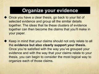  Once you have a clear thesis, go back to your list of
selected evidence and group all the similar details
together. The ideas that tie these clusters of evidence
together can then become the claims that you’ll make in
your paper.
 Keep in mind that your claims should not only relate to all
the evidence but also clearly support your thesis.
Once you’re satisfied with the way you’ve grouped your
evidence and with the way that your claims relate to your
thesis, you can begin to consider the most logical way to
organize each of those claims.
Organize your evidence
 