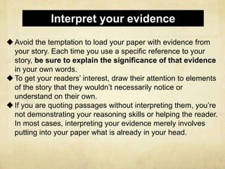 Avoid the temptation to load your paper with evidence from
your story. Each time you use a specific reference to your
story, be sure to explain the significance of that evidence
in your own words.
To get your readers’ interest, draw their attention to elements
of the story that they wouldn’t necessarily notice or
understand on their own.
If you are quoting passages without interpreting them, you’re
not demonstrating your reasoning skills or helping the reader.
In most cases, interpreting your evidence merely involves
putting into your paper what is already in your head.
Interpret your evidence
 