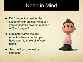Keep in Mind
 Don't forget to consider the
scope of your project: What can
you reasonably cover in a paper
of 3 to 6 pages?
 Eliminate wordiness and
repetition to ensure that you
have room to make all of your
points.
 See me if you are lost or
confused!
 