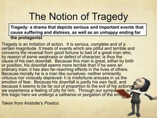 The Notion of Tragedy
Tragedy is an imitation of action. It is serious, complete and of a
certain magnitude. It treats of events which are pitiful and terrible and
concerns the reversal from good fortune to bad of a great man who,
by reason of some weakness or defect of character, is thus the
cause of his own downfall. Because this man is great, either by birth
or position, his downfall seems more terrible than if he were an
ordinary man; it has also far-reaching effects in the lives of others.
Because morally he is a man like ourselves- neither eminently
virtuous nor viciously depraved- h is misfortune arouses in us the
emotion of fear. Because his downfall is partly his own fault, and
because it seems to be far out of proportion to the evil of his actions,
we experience a feeling of pity for him. Through our sympathies with
this tragic hero we undergo a catharsis or purgation of the emotions.
Taken from Aristotle’s Poetics:
Tragedy: a drama that depicts serious and important events that
cause suffering and distress, as well as an unhappy ending for
the protagonist
 