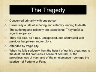 The Tragedy
Concerned primarily with one person
Essentially a tale of suffering and calamity leading to death
The suffering and calamity are exceptional. They befall a
significant person.
They are also, as a rule, unexpected, and contrasted with
previous happiness and/or glory.
Attended by tragic pity.
When he falls suddenly from the height of earthly greatness to
the dust, his fall produces a sense of contrast, of the
powerlessness of man, and of the omnipotence - perhaps the
caprice - of Fortune or Fate.
 
