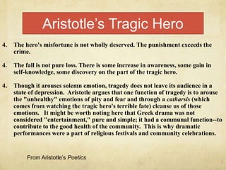 4. The hero's misfortune is not wholly deserved. The punishment exceeds the
crime.
4. The fall is not pure loss. There is some increase in awareness, some gain in
self-knowledge, some discovery on the part of the tragic hero.
4. Though it arouses solemn emotion, tragedy does not leave its audience in a
state of depression. Aristotle argues that one function of tragedy is to arouse
the "unhealthy" emotions of pity and fear and through a catharsis (which
comes from watching the tragic hero's terrible fate) cleanse us of those
emotions. It might be worth noting here that Greek drama was not
considered "entertainment," pure and simple; it had a communal function--to
contribute to the good health of the community. This is why dramatic
performances were a part of religious festivals and community celebrations.
Aristotle’s Tragic Hero
From Aristotle’s Poetics
 