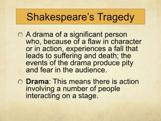 Shakespeare’s Tragedy
A drama of a significant person
who, because of a flaw in character
or in action, experiences a fall that
leads to suffering and death; the
events of the drama produce pity
and fear in the audience.
Drama: This means there is action
involving a number of people
interacting on a stage.
 