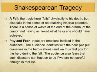 Shakespearean Tragedy
A Fall: the tragic hero “falls” physically to his death, but
also falls in the sense of not realizing his true potential.
There is a sense of waste at the end of the drama, of the
person not having achieved what he or she should have
achieved.
Pity and Fear- these are emotions instilled in the
audience. The audience identifies with the hero (we put
ourselves in the hero’s shoes) and we thus feel pity for
the hero during the fall. The audience also fears that
such disasters can happen to us if we are not careful
enough in real life.
 