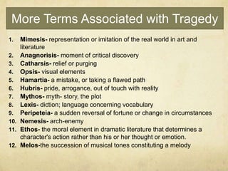 More Terms Associated with Tragedy
1. Mimesis- representation or imitation of the real world in art and
literature
2. Anagnorisis- moment of critical discovery
3. Catharsis- relief or purging
4. Opsis- visual elements
5. Hamartia- a mistake, or taking a flawed path
6. Hubris- pride, arrogance, out of touch with reality
7. Mythos- myth- story, the plot
8. Lexis- diction; language concerning vocabulary
9. Peripeteia- a sudden reversal of fortune or change in circumstances
10. Nemesis- arch-enemy
11. Ethos- the moral element in dramatic literature that determines a
character's action rather than his or her thought or emotion.
12. Melos-the succession of musical tones constituting a melody
 