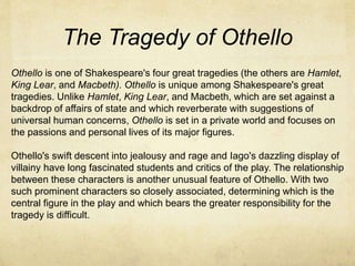 The Tragedy of Othello
Othello is one of Shakespeare's four great tragedies (the others are Hamlet,
King Lear, and Macbeth). Othello is unique among Shakespeare's great
tragedies. Unlike Hamlet, King Lear, and Macbeth, which are set against a
backdrop of affairs of state and which reverberate with suggestions of
universal human concerns, Othello is set in a private world and focuses on
the passions and personal lives of its major figures.
Othello's swift descent into jealousy and rage and Iago's dazzling display of
villainy have long fascinated students and critics of the play. The relationship
between these characters is another unusual feature of Othello. With two
such prominent characters so closely associated, determining which is the
central figure in the play and which bears the greater responsibility for the
tragedy is difficult.
 