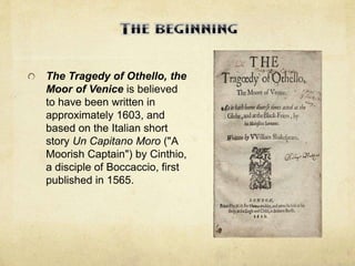 The Tragedy of Othello, the
Moor of Venice is believed
to have been written in
approximately 1603, and
based on the Italian short
story Un Capitano Moro ("A
Moorish Captain") by Cinthio,
a disciple of Boccaccio, first
published in 1565.
 
