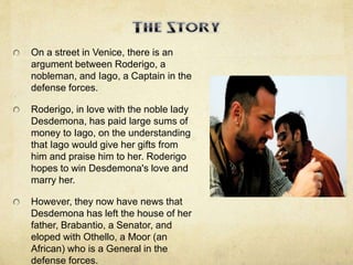 On a street in Venice, there is an
argument between Roderigo, a
nobleman, and Iago, a Captain in the
defense forces.
Roderigo, in love with the noble lady
Desdemona, has paid large sums of
money to Iago, on the understanding
that Iago would give her gifts from
him and praise him to her. Roderigo
hopes to win Desdemona's love and
marry her.
However, they now have news that
Desdemona has left the house of her
father, Brabantio, a Senator, and
eloped with Othello, a Moor (an
African) who is a General in the
defense forces.
 