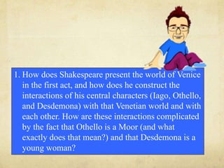 1. How does Shakespeare present the world of Venice
in the first act, and how does he construct the
interactions of his central characters (Iago, Othello,
and Desdemona) with that Venetian world and with
each other. How are these interactions complicated
by the fact that Othello is a Moor (and what
exactly does that mean?) and that Desdemona is a
young woman?
 
