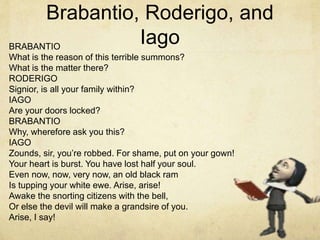 BRABANTIO
What is the reason of this terrible summons?
What is the matter there?
RODERIGO
Signior, is all your family within?
IAGO
Are your doors locked?
BRABANTIO
Why, wherefore ask you this?
IAGO
Zounds, sir, you’re robbed. For shame, put on your gown!
Your heart is burst. You have lost half your soul.
Even now, now, very now, an old black ram
Is tupping your white ewe. Arise, arise!
Awake the snorting citizens with the bell,
Or else the devil will make a grandsire of you.
Arise, I say!
Brabantio, Roderigo, and
Iago
 