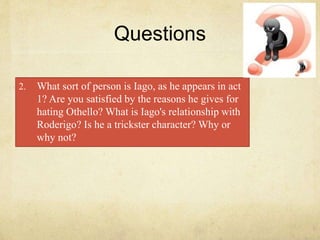 Questions
2. What sort of person is Iago, as he appears in act
1? Are you satisfied by the reasons he gives for
hating Othello? What is Iago's relationship with
Roderigo? Is he a trickster character? Why or
why not?
 