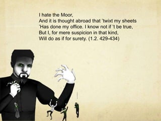 I hate the Moor,
And it is thought abroad that ’twixt my sheets
’Has done my office. I know not if ’t be true,
But I, for mere suspicion in that kind,
Will do as if for surety. (1.2. 429-434)
 