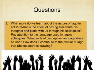Questions
3. What more do we learn about the nature of Iago in
act 2? What is the effect of having him share his
thoughts and plans with us through his soliloquies?
Pay attention to the language used in Iago's
soliloquies. What sorts of descriptive language does
he use? How does it contribute to the picture of Iago
that Shakespeare is drawing?
 