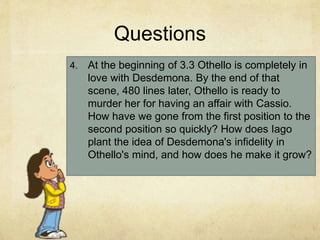 Questions
4. At the beginning of 3.3 Othello is completely in
love with Desdemona. By the end of that
scene, 480 lines later, Othello is ready to
murder her for having an affair with Cassio.
How have we gone from the first position to the
second position so quickly? How does Iago
plant the idea of Desdemona's infidelity in
Othello's mind, and how does he make it grow?
 