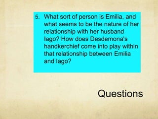 Questions
5. What sort of person is Emilia, and
what seems to be the nature of her
relationship with her husband
Iago? How does Desdemona's
handkerchief come into play within
that relationship between Emilia
and Iago?
 