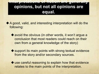 Interpretations of fiction are generally
opinions, but not all opinions are
equal.
A good, valid, and interesting interpretation will do the
following:
avoid the obvious (in other words, it won’t argue a
conclusion that most readers could reach on their
own from a general knowledge of the story)
support its main points with strong textual evidence
from the story and/or secondary sources.
use careful reasoning to explain how that evidence
relates to the main points of the interpretation.
 