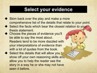  Choose the pieces of evidence you’ll
be able to say the most about.
Readers tend to be more dazzled with
your interpretations of evidence than
with a lot of quotes from the book.
 Select the details that will allow you to
show off your own reasoning skills and
allow you to help the reader see the
story in a way he or she may not have
seen it before.
Select your evidence
 Skim back over the play and make a more
comprehensive list of the details that relate to your point.
 Select the facts which bear the closest relation to your
thesis statement.
 