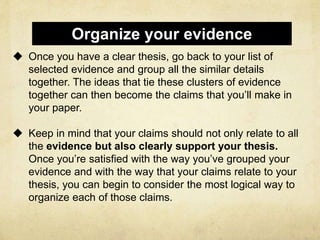  Once you have a clear thesis, go back to your list of
selected evidence and group all the similar details
together. The ideas that tie these clusters of evidence
together can then become the claims that you’ll make in
your paper.
 Keep in mind that your claims should not only relate to all
the evidence but also clearly support your thesis.
Once you’re satisfied with the way you’ve grouped your
evidence and with the way that your claims relate to your
thesis, you can begin to consider the most logical way to
organize each of those claims.
Organize your evidence
 