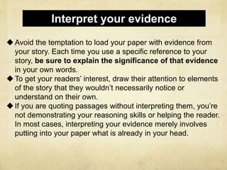 Avoid the temptation to load your paper with evidence from
your story. Each time you use a specific reference to your
story, be sure to explain the significance of that evidence
in your own words.
To get your readers’ interest, draw their attention to elements
of the story that they wouldn’t necessarily notice or
understand on their own.
If you are quoting passages without interpreting them, you’re
not demonstrating your reasoning skills or helping the reader.
In most cases, interpreting your evidence merely involves
putting into your paper what is already in your head.
Interpret your evidence
 
