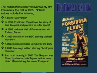 The Tempest has received over twenty film
treatments, the first in 1905! Notable
entries include the following:
 A silent 1908 version
 In 1956, Forbidden Planet took the story of
The Tempest and placed it in outer space!
 A 1960 Hallmark Hall of Fame version with
Richard Burton
 A 1980 version for the BBC starring Michael
Horndern
 A stop-motion animated version for the BBC
 A 2010 live stage edition starring Christopher
Plummer
 And most recently, in 2010 The Tempest was
filmed by director Julie Taymor with actress
Helen Mirren taking the role of Prospera!
 