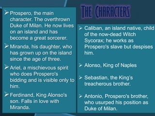 Prospero, the main
character. The overthrown
Duke of Milan. He now lives
on an island and has
become a great sorcerer.
Miranda, his daughter, who
has grown up on the island
since the age of three.
Ariel, a mischievous spirit
who does Prospero's
bidding and is visible only to
him.
Ferdinand, King Alonso's
son. Falls in love with
Miranda.
 Caliban, an island native, child
of the now-dead Witch
Sycorax; he works as
Prospero's slave but despises
him.
 Alonso, King of Naples
 Sebastian, the King’s
treacherous brother.
 Antonio, Prospero's brother,
who usurped his position as
Duke of Milan.
 