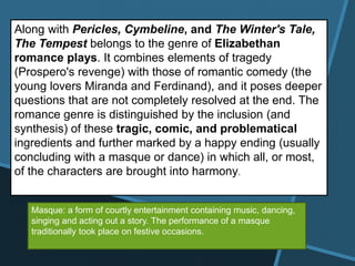 Along with Pericles, Cymbeline, and The Winter's Tale,
The Tempest belongs to the genre of Elizabethan
romance plays. It combines elements of tragedy
(Prospero's revenge) with those of romantic comedy (the
young lovers Miranda and Ferdinand), and it poses deeper
questions that are not completely resolved at the end. The
romance genre is distinguished by the inclusion (and
synthesis) of these tragic, comic, and problematical
ingredients and further marked by a happy ending (usually
concluding with a masque or dance) in which all, or most,
of the characters are brought into harmony.
Masque: a form of courtly entertainment containing music, dancing,
singing and acting out a story. The performance of a masque
traditionally took place on festive occasions.
 