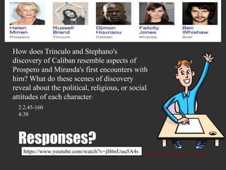 Responses?
How does Trinculo and Stephano's
discovery of Caliban resemble aspects of
Prospero and Miranda's first encounters with
him? What do these scenes of discovery
reveal about the political, religious, or social
attitudes of each character?
2.2.45-160
4:38
https://www.youtube.com/watch?v=jH6nUuu5A4s
 