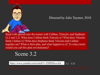 Read with special care the scenes with Caliban, Trinculo, and Stephano
(2.2 and 3.2). What does Caliban think Trinculo is? What does Trinculo
think Caliban is? What does Stephano think Trinculo and Caliban
together are? What is their plan, and what happens to it? To what extent
would you call this plan revolutionary?
https://www.youtube.com/watch?v=ZXRX6va-sLk 3.2 3:32
Directed by Julie Taymor, 2010
Scene 3.2
 