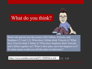 Read with special care the scenes with Caliban, Trinculo, and
Stephano (2.2 and 3.2). What does Caliban think Trinculo is? What
does Trinculo think Caliban is? What does Stephano think Trinculo
and Caliban together are? What is their plan, and what happens to it?
To what extent would you call this plan revolutionary?
https://www.youtube.com/watch?v=ZXRX6va-sLk 3.2 3:32
What do you think?
 