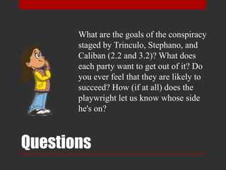 Questions
What are the goals of the conspiracy
staged by Trinculo, Stephano, and
Caliban (2.2 and 3.2)? What does
each party want to get out of it? Do
you ever feel that they are likely to
succeed? How (if at all) does the
playwright let us know whose side
he's on?
 