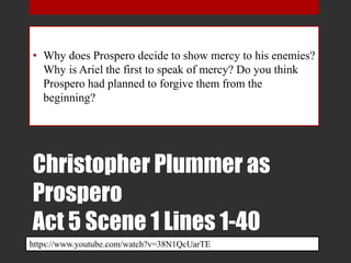 Christopher Plummer as
Prospero
Act 5 Scene 1 Lines 1-40
• Why does Prospero decide to show mercy to his enemies?
Why is Ariel the first to speak of mercy? Do you think
Prospero had planned to forgive them from the
beginning?
https://www.youtube.com/watch?v=38N1QcUarTE
 