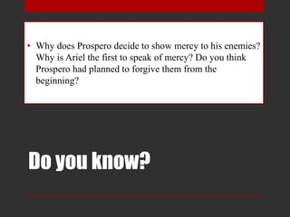 Do you know?
• Why does Prospero decide to show mercy to his enemies?
Why is Ariel the first to speak of mercy? Do you think
Prospero had planned to forgive them from the
beginning?
 
