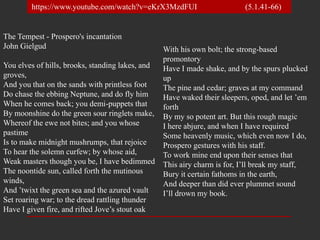 The Tempest - Prospero's incantation
John Gielgud
You elves of hills, brooks, standing lakes, and
groves,
And you that on the sands with printless foot
Do chase the ebbing Neptune, and do fly him
When he comes back; you demi-puppets that
By moonshine do the green sour ringlets make,
Whereof the ewe not bites; and you whose
pastime
Is to make midnight mushrumps, that rejoice
To hear the solemn curfew; by whose aid,
Weak masters though you be, I have bedimmed
The noontide sun, called forth the mutinous
winds,
And ’twixt the green sea and the azured vault
Set roaring war; to the dread rattling thunder
Have I given fire, and rifted Jove’s stout oak
With his own bolt; the strong-based
promontory
Have I made shake, and by the spurs plucked
up
The pine and cedar; graves at my command
Have waked their sleepers, oped, and let ’em
forth
By my so potent art. But this rough magic
I here abjure, and when I have required
Some heavenly music, which even now I do,
Prospero gestures with his staff.
To work mine end upon their senses that
This airy charm is for, I’ll break my staff,
Bury it certain fathoms in the earth,
And deeper than did ever plummet sound
I’ll drown my book.
https://www.youtube.com/watch?v=eKrX3MzdFUI (5.1.41-66)
 