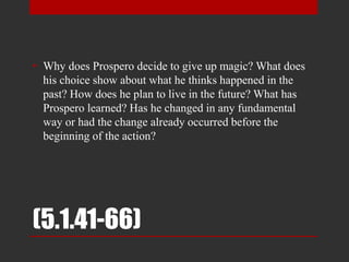 (5.1.41-66)
• Why does Prospero decide to give up magic? What does
his choice show about what he thinks happened in the
past? How does he plan to live in the future? What has
Prospero learned? Has he changed in any fundamental
way or had the change already occurred before the
beginning of the action?
 