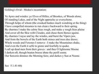 Golding's Ovid - Medea's incantation:
Ye Ayres and windes: ye Elves of Hilles, of Brookes, of Woods alone,
Of standing Lakes, and of the Night approche ye everychone.
Through helpe of whom (the crooked bankes much wondring at the thing)
I have compelled streames to run clean e backward to their spring.
By charmes I make the calme Seas rough, and make y rough Seas plaine
And cover all the Skie with Cloudes, and chase them thence againe.
By charmes I rayse and lay the windes, and burst the Vipers jaw,
And from the bowels of the Earth both stones and trees doe drawe.
Whole woods and Forestes I remove : I make the Mountaines shake,
And even the Earth it selfe to grone and fearfully to quake.
I call up dead men from their graves : and thee O lightsome Moone
I darken oft, though beaten brasse abate thy perill soone.
Our Sorcerie dimmes the Morning faire, and darkes y Sun at Noone.
See (5.1.41-66)
 