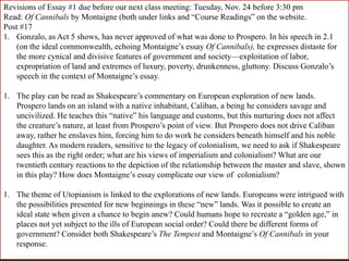 Revisions of Essay #1 due before our next class meeting: Tuesday, Nov. 24 before 3:30 pm
Read: Of Cannibals by Montaigne (both under links and “Course Readings” on the website.
Post #17
1. Gonzalo, as Act 5 shows, has never approved of what was done to Prospero. In his speech in 2.1
(on the ideal commonwealth, echoing Montaigne’s essay Of Cannibals), he expresses distaste for
the more cynical and divisive features of government and society—exploitation of labor,
expropriation of land and extremes of luxury, poverty, drunkenness, gluttony. Discuss Gonzalo’s
speech in the context of Montaigne’s essay.
1. The play can be read as Shakespeare’s commentary on European exploration of new lands.
Prospero lands on an island with a native inhabitant, Caliban, a being he considers savage and
uncivilized. He teaches this “native” his language and customs, but this nurturing does not affect
the creature’s nature, at least from Prospero’s point of view. But Prospero does not drive Caliban
away, rather he enslaves him, forcing him to do work he considers beneath himself and his noble
daughter. As modern readers, sensitive to the legacy of colonialism, we need to ask if Shakespeare
sees this as the right order; what are his views of imperialism and colonialism? What are our
twentieth century reactions to the depiction of the relationship between the master and slave, shown
in this play? How does Montaigne’s essay complicate our view of colonialism?
1. The theme of Utopianism is linked to the explorations of new lands. Europeans were intrigued with
the possibilities presented for new beginnings in these “new” lands. Was it possible to create an
ideal state when given a chance to begin anew? Could humans hope to recreate a “golden age,” in
places not yet subject to the ills of European social order? Could there be different forms of
government? Consider both Shakespeare’s The Tempest and Montaigne’s Of Cannibals in your
response.
 