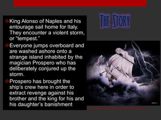 King Alonso of Naples and his
entourage sail home for Italy.
They encounter a violent storm,
or “tempest.”
Everyone jumps overboard and
are washed ashore onto a
strange island inhabited by the
magician Prospero who has
deliberately conjured up the
storm.
Prospero has brought the
ship’s crew here in order to
extract revenge against his
brother and the king for his and
his daughter’s banishment.
 