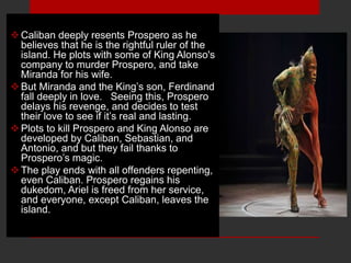 Caliban deeply resents Prospero as he
believes that he is the rightful ruler of the
island. He plots with some of King Alonso's
company to murder Prospero, and take
Miranda for his wife.
But Miranda and the King’s son, Ferdinand
fall deeply in love. Seeing this, Prospero
delays his revenge, and decides to test
their love to see if it’s real and lasting.
Plots to kill Prospero and King Alonso are
developed by Caliban, Sebastian, and
Antonio, and but they fail thanks to
Prospero’s magic.
The play ends with all offenders repenting,
even Caliban. Prospero regains his
dukedom, Ariel is freed from her service,
and everyone, except Caliban, leaves the
island.
 