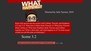 Read with special care the scenes with Caliban, Trinculo, and Stephano
(2.2 and 3.2). What does Caliban think Trinculo is? What does Trinculo
think Caliban is? What does Stephano think Trinculo and Caliban
together are? What is their plan, and what happens to it? To what extent
would you call this plan revolutionary?
https://www.youtube.com/watch?v=ZXRX6va-sLk 3.2 3:32
Directed by Julie Taymor, 2010
Scene 3.2
 