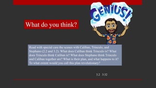 Read with special care the scenes with Caliban, Trinculo, and
Stephano (2.2 and 3.2). What does Caliban think Trinculo is? What
does Trinculo think Caliban is? What does Stephano think Trinculo
and Caliban together are? What is their plan, and what happens to it?
To what extent would you call this plan revolutionary?
3.2 3:32
What do you think?
 