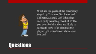 Questions
What are the goals of the conspiracy
staged by Trinculo, Stephano, and
Caliban (2.2 and 3.2)? What does
each party want to get out of it? Do
you ever feel that they are likely to
succeed? How (if at all) does the
playwright let us know whose side
he's on?
 
