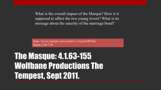 The Masque: 4.1.63-155
Wolfbane Productions The
Tempest, Sept 2011.
• What is the overall impact of the Masque? How is it
supposed to affect the two young lovers? What is its
message about the sanctity of the marriage bond?
https://www.youtube.com/watch?v=oAnsb3sBVHw
Begin 2:58-7:50
 