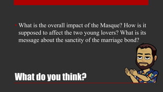 What do you think?
• What is the overall impact of the Masque? How is it
supposed to affect the two young lovers? What is its
message about the sanctity of the marriage bond?
 