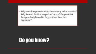 Do you know?
• Why does Prospero decide to show mercy to his enemies?
Why is Ariel the first to speak of mercy? Do you think
Prospero had planned to forgive them from the
beginning?
 