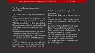 The Tempest - Prospero's incantation
Helen Mirren
You elves of hills, brooks, standing lakes, and
groves,
And you that on the sands with printless foot
Do chase the ebbing Neptune, and do fly him
When he comes back; you demi-puppets that
By moonshine do the green sour ringlets make,
Whereof the ewe not bites; and you whose
pastime
Is to make midnight mushrumps, that rejoice
To hear the solemn curfew; by whose aid,
Weak masters though you be, I have bedimmed
The noontide sun, called forth the mutinous
winds,
And ’twixt the green sea and the azured vault
Set roaring war; to the dread rattling thunder
Have I given fire, and rifted Jove’s stout oak
With his own bolt; the strong-based
promontory
Have I made shake, and by the spurs plucked
up
The pine and cedar; graves at my command
Have waked their sleepers, oped, and let ’em
forth
By my so potent art. But this rough magic
I here abjure, and when I have required
Some heavenly music, which even now I do,
Prospero gestures with his staff.
To work mine end upon their senses that
This airy charm is for, I’ll break my staff,
Bury it certain fathoms in the earth,
And deeper than did ever plummet sound
I’ll drown my book.
https://www.youtube.com/watch?v=eKrX3MzdFUI (5.1.41-66)
 