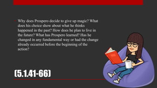 (5.1.41-66)
• Why does Prospero decide to give up magic? What
does his choice show about what he thinks
happened in the past? How does he plan to live in
the future? What has Prospero learned? Has he
changed in any fundamental way or had the change
already occurred before the beginning of the
action?
 