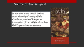 Source of The Tempest
In addition to the speech derived
from Montaigne's essay Of the
Canibales, much of Prospero's
incantation (5.1.41-66) is taken from
Ovid's poem Metamorphoses.
 
